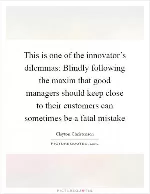 This is one of the innovator’s dilemmas: Blindly following the maxim that good managers should keep close to their customers can sometimes be a fatal mistake Picture Quote #1