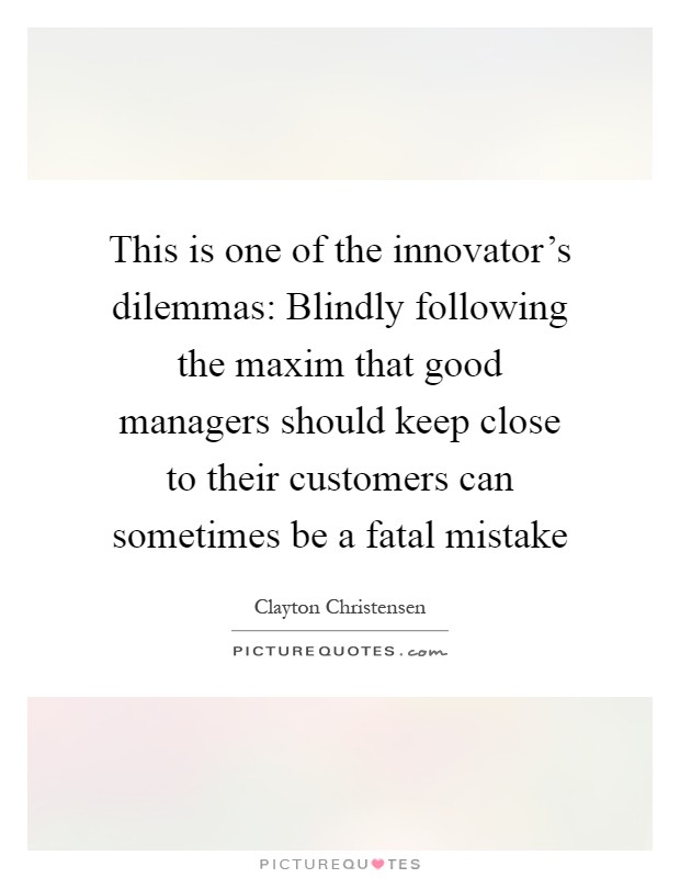 This is one of the innovator's dilemmas: Blindly following the maxim that good managers should keep close to their customers can sometimes be a fatal mistake Picture Quote #1