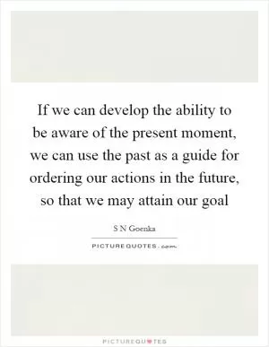 If we can develop the ability to be aware of the present moment, we can use the past as a guide for ordering our actions in the future, so that we may attain our goal Picture Quote #1