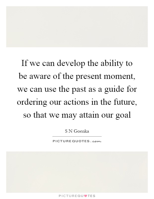 If we can develop the ability to be aware of the present moment, we can use the past as a guide for ordering our actions in the future, so that we may attain our goal Picture Quote #1