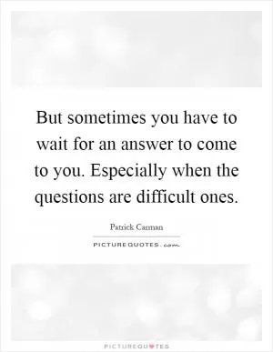 But sometimes you have to wait for an answer to come to you. Especially when the questions are difficult ones Picture Quote #1