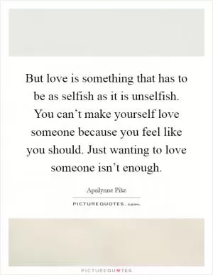 But love is something that has to be as selfish as it is unselfish. You can’t make yourself love someone because you feel like you should. Just wanting to love someone isn’t enough Picture Quote #1
