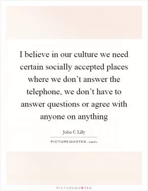 I believe in our culture we need certain socially accepted places where we don’t answer the telephone, we don’t have to answer questions or agree with anyone on anything Picture Quote #1