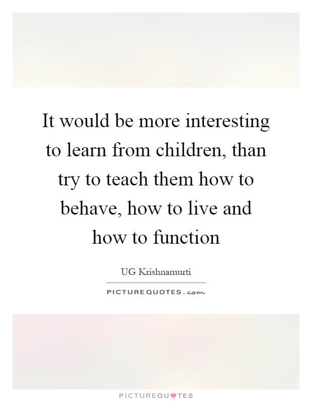 It would be more interesting to learn from children, than try to teach them how to behave, how to live and how to function Picture Quote #1