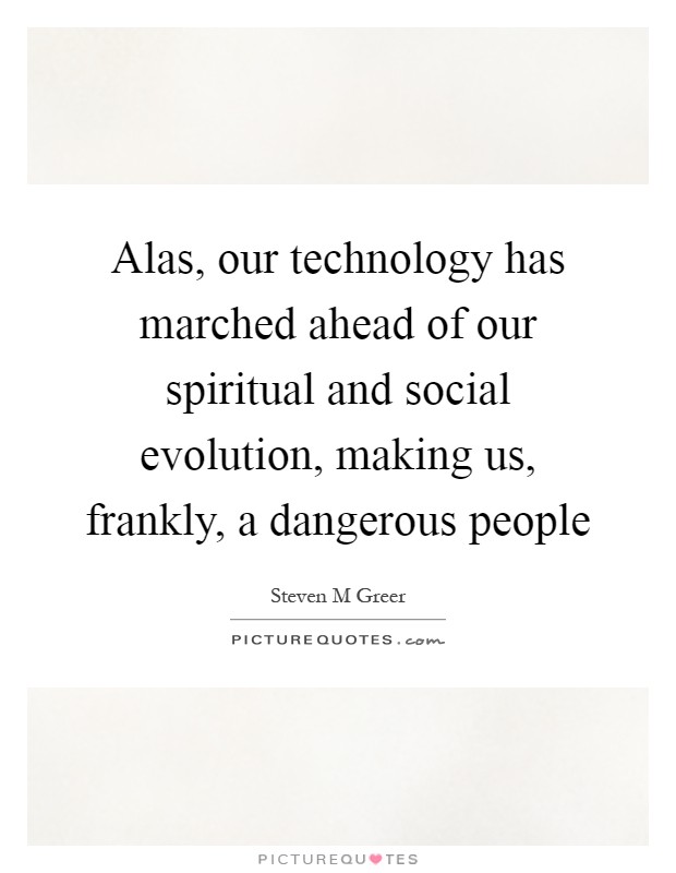 Alas, our technology has marched ahead of our spiritual and social evolution, making us, frankly, a dangerous people Picture Quote #1