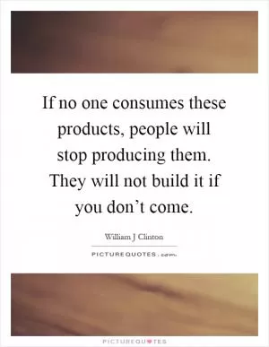 If no one consumes these products, people will stop producing them. They will not build it if you don’t come Picture Quote #1