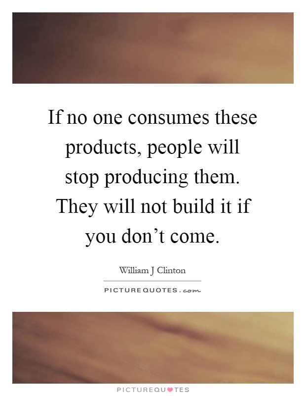 If no one consumes these products, people will stop producing them. They will not build it if you don't come Picture Quote #1