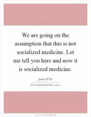 We are going on the assumption that this is not socialized medicine. Let me tell you here and now it is socialized medicine Picture Quote #1
