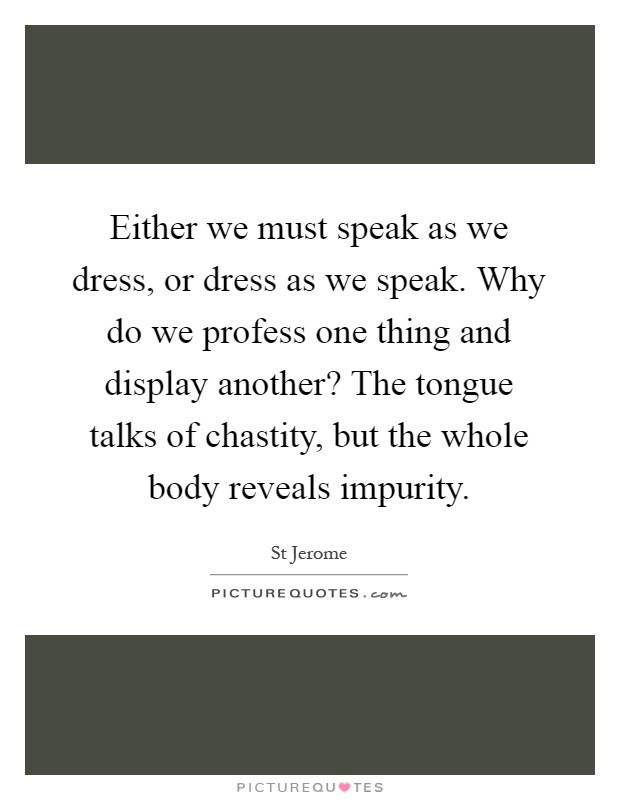 Either we must speak as we dress, or dress as we speak. Why do we profess one thing and display another? The tongue talks of chastity, but the whole body reveals impurity Picture Quote #1