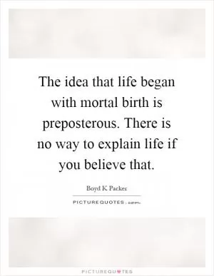 The idea that life began with mortal birth is preposterous. There is no way to explain life if you believe that Picture Quote #1
