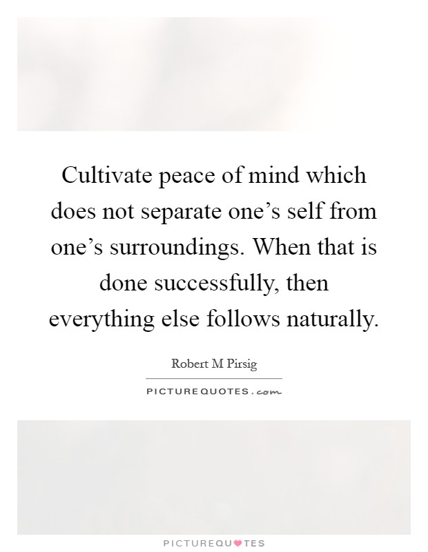 Cultivate peace of mind which does not separate one's self from one's surroundings. When that is done successfully, then everything else follows naturally Picture Quote #1