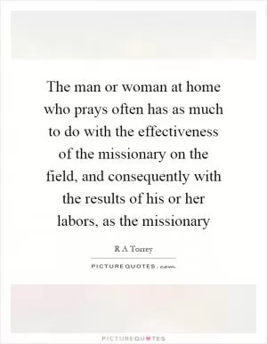The man or woman at home who prays often has as much to do with the effectiveness of the missionary on the field, and consequently with the results of his or her labors, as the missionary Picture Quote #1