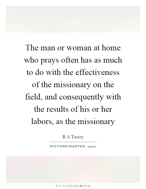 The man or woman at home who prays often has as much to do with the effectiveness of the missionary on the field, and consequently with the results of his or her labors, as the missionary Picture Quote #1