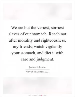 We are but the veriest, sorriest slaves of our stomach. Reach not after morality and righteousness, my friends; watch vigilantly your stomach, and diet it with care and judgment Picture Quote #1