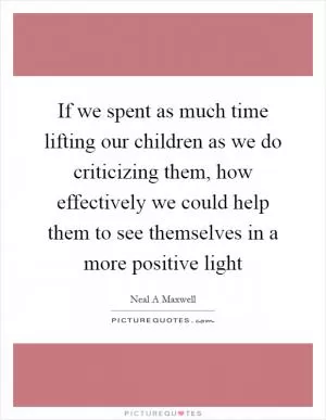 If we spent as much time lifting our children as we do criticizing them, how effectively we could help them to see themselves in a more positive light Picture Quote #1