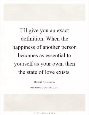 I’ll give you an exact definition. When the happiness of another person becomes as essential to yourself as your own, then the state of love exists Picture Quote #1