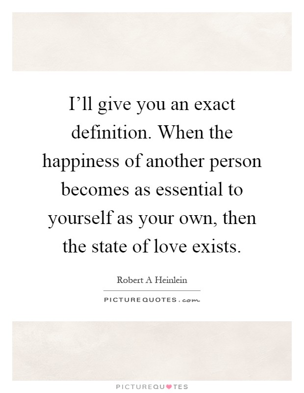 I'll give you an exact definition. When the happiness of another person becomes as essential to yourself as your own, then the state of love exists Picture Quote #1