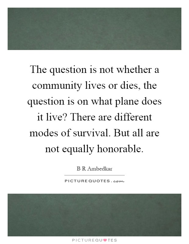 The question is not whether a community lives or dies, the question is on what plane does it live? There are different modes of survival. But all are not equally honorable Picture Quote #1