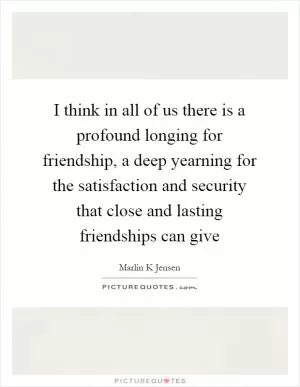 I think in all of us there is a profound longing for friendship, a deep yearning for the satisfaction and security that close and lasting friendships can give Picture Quote #1
