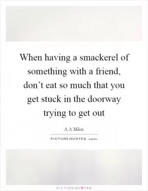 When having a smackerel of something with a friend, don’t eat so much that you get stuck in the doorway trying to get out Picture Quote #1