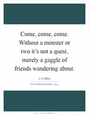 Come, come, come. Without a monster or two it’s not a quest, merely a gaggle of friends wandering about Picture Quote #1
