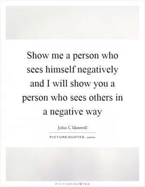 Show me a person who sees himself negatively and I will show you a person who sees others in a negative way Picture Quote #1