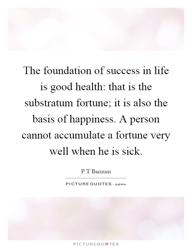 The foundation of success in life is good health: that is the substratum fortune; it is also the basis of happiness. A person cannot accumulate a fortune very well when he is sick Picture Quote #1