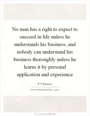No man has a right to expect to succeed in life unless he understands his business, and nobody can understand his business thoroughly unless he learns it by personal application and experience Picture Quote #1