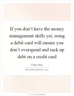 If you don’t have the money management skills yet, using a debit card will ensure you don’t overspend and rack up debt on a credit card Picture Quote #1