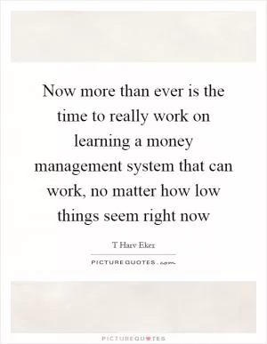 Now more than ever is the time to really work on learning a money management system that can work, no matter how low things seem right now Picture Quote #1