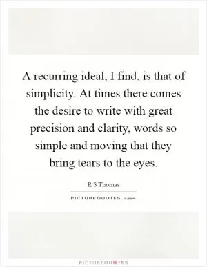A recurring ideal, I find, is that of simplicity. At times there comes the desire to write with great precision and clarity, words so simple and moving that they bring tears to the eyes Picture Quote #1