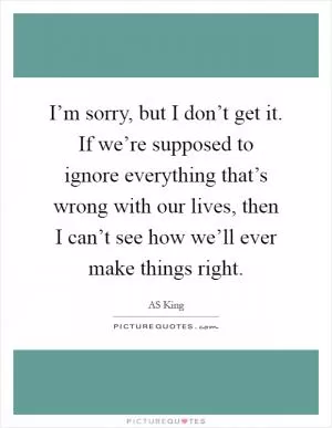 I’m sorry, but I don’t get it. If we’re supposed to ignore everything that’s wrong with our lives, then I can’t see how we’ll ever make things right Picture Quote #1