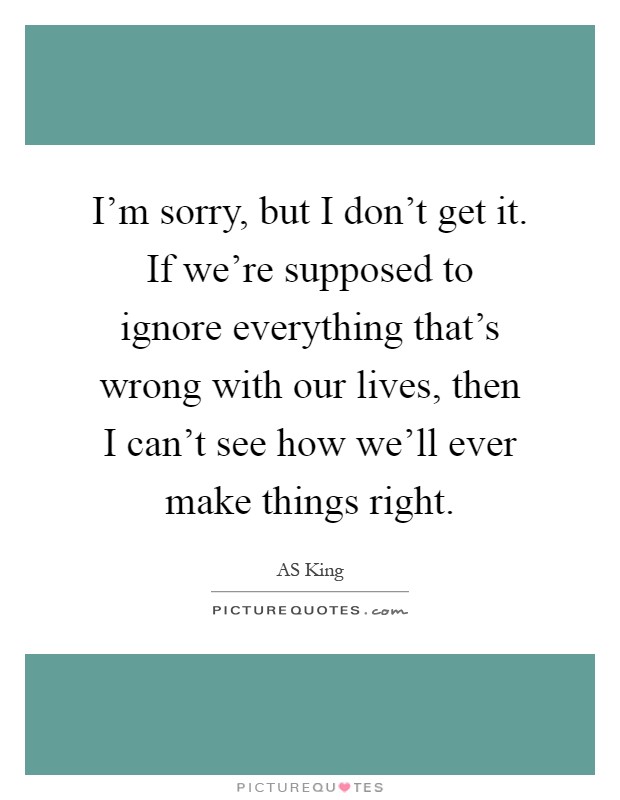 I'm sorry, but I don't get it. If we're supposed to ignore everything that's wrong with our lives, then I can't see how we'll ever make things right Picture Quote #1
