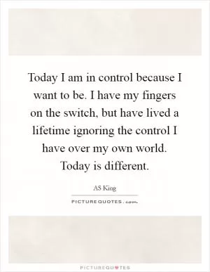 Today I am in control because I want to be. I have my fingers on the switch, but have lived a lifetime ignoring the control I have over my own world. Today is different Picture Quote #1