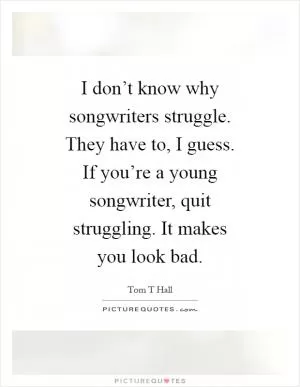 I don’t know why songwriters struggle. They have to, I guess. If you’re a young songwriter, quit struggling. It makes you look bad Picture Quote #1