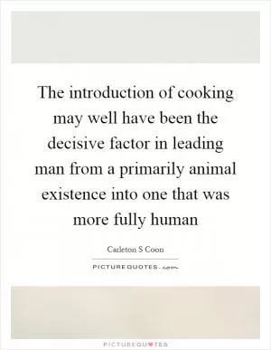 The introduction of cooking may well have been the decisive factor in leading man from a primarily animal existence into one that was more fully human Picture Quote #1