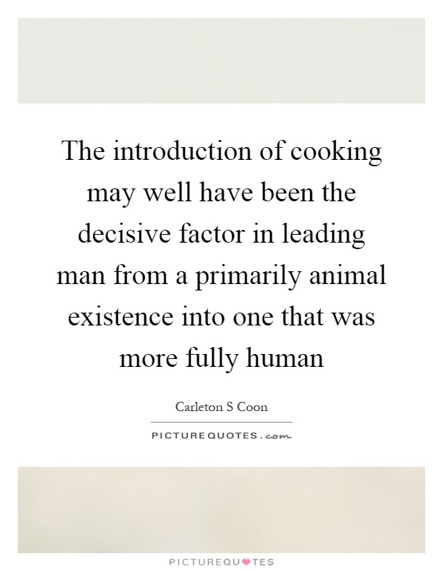 The introduction of cooking may well have been the decisive factor in leading man from a primarily animal existence into one that was more fully human Picture Quote #1