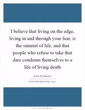 I believe that living on the edge, living in and through your fear, is the summit of life, and that people who refuse to take that dare condemn themselves to a life of living death Picture Quote #1