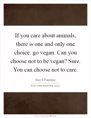 If you care about animals, there is one and only one choice: go vegan. Can you choose not to be vegan? Sure. You can choose not to care Picture Quote #1