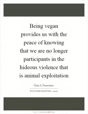 Being vegan provides us with the peace of knowing that we are no longer participants in the hideous violence that is animal exploitation Picture Quote #1
