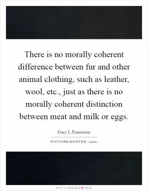 There is no morally coherent difference between fur and other animal clothing, such as leather, wool, etc., just as there is no morally coherent distinction between meat and milk or eggs Picture Quote #1
