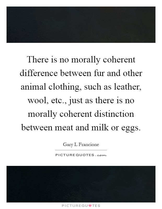 There is no morally coherent difference between fur and other animal clothing, such as leather, wool, etc., just as there is no morally coherent distinction between meat and milk or eggs Picture Quote #1