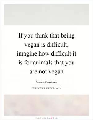 If you think that being vegan is difficult, imagine how difficult it is for animals that you are not vegan Picture Quote #1