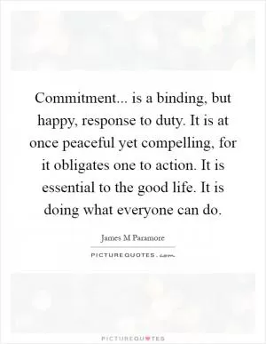 Commitment... is a binding, but happy, response to duty. It is at once peaceful yet compelling, for it obligates one to action. It is essential to the good life. It is doing what everyone can do Picture Quote #1