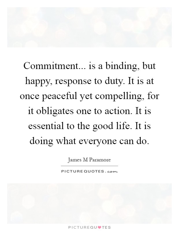 Commitment... is a binding, but happy, response to duty. It is at once peaceful yet compelling, for it obligates one to action. It is essential to the good life. It is doing what everyone can do Picture Quote #1