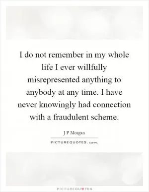 I do not remember in my whole life I ever willfully misrepresented anything to anybody at any time. I have never knowingly had connection with a fraudulent scheme Picture Quote #1