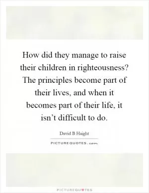 How did they manage to raise their children in righteousness? The principles become part of their lives, and when it becomes part of their life, it isn’t difficult to do Picture Quote #1