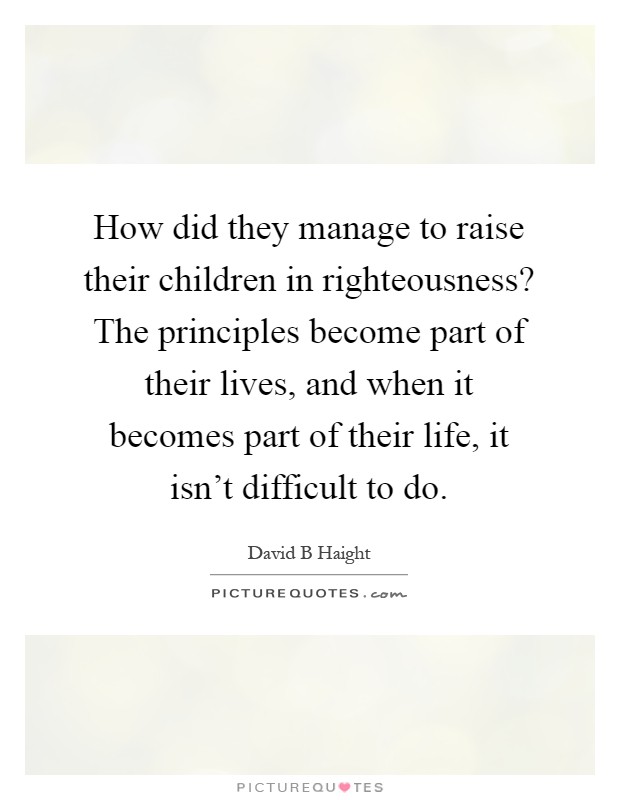 How did they manage to raise their children in righteousness? The principles become part of their lives, and when it becomes part of their life, it isn't difficult to do Picture Quote #1