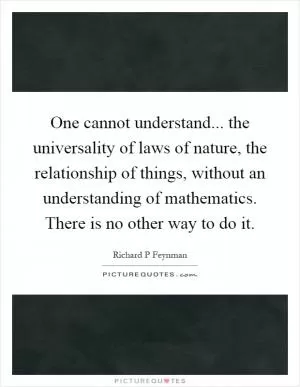 One cannot understand... the universality of laws of nature, the relationship of things, without an understanding of mathematics. There is no other way to do it Picture Quote #1