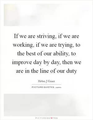 If we are striving, if we are working, if we are trying, to the best of our ability, to improve day by day, then we are in the line of our duty Picture Quote #1